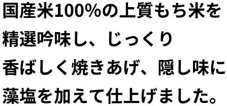 国産米100％の上質もち米を精選吟味し、じっくり香ばしく焼きあげ、隠し味に藻塩を加えて仕上げました。